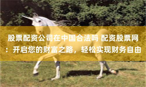 股票配资公司在中国合法吗 配资股票网:开启您的财富之路,轻松实现财务自由