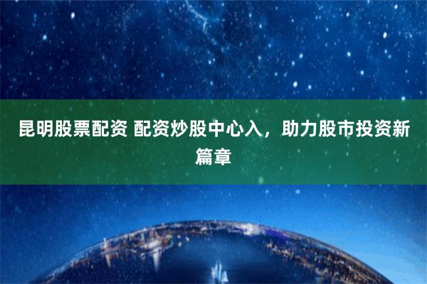 昆明股票配资 配资炒股中心入，助力股市投资新篇章