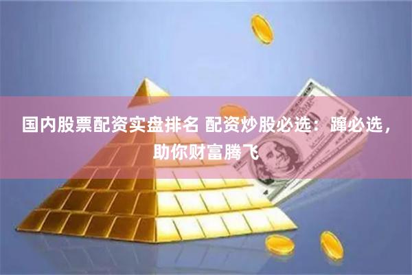 国内股票配资实盘排名 配资炒股必选：蹿必选，助你财富腾飞