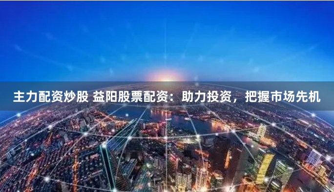 主力配资炒股 益阳股票配资：助力投资，把握市场先机