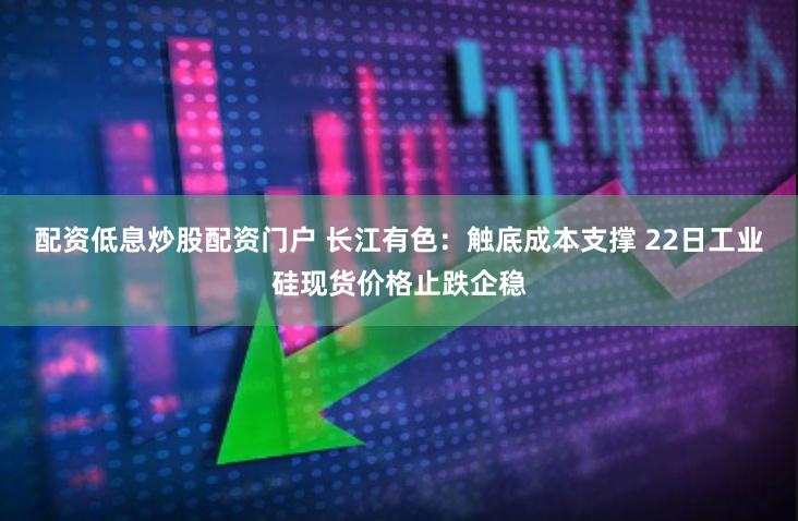 配资低息炒股配资门户 长江有色：触底成本支撑 22日工业硅现货价格止跌企稳