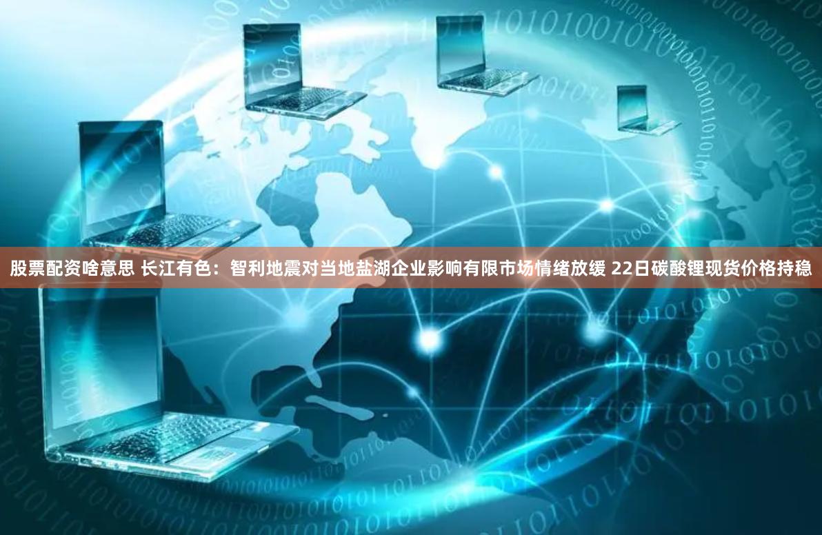 股票配资啥意思 长江有色：智利地震对当地盐湖企业影响有限市场情绪放缓 22日碳酸锂现货价格持稳