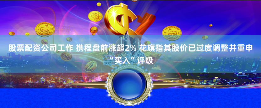 股票配资公司工作 携程盘前涨超2% 花旗指其股价已过度调整并重申“买入”评级