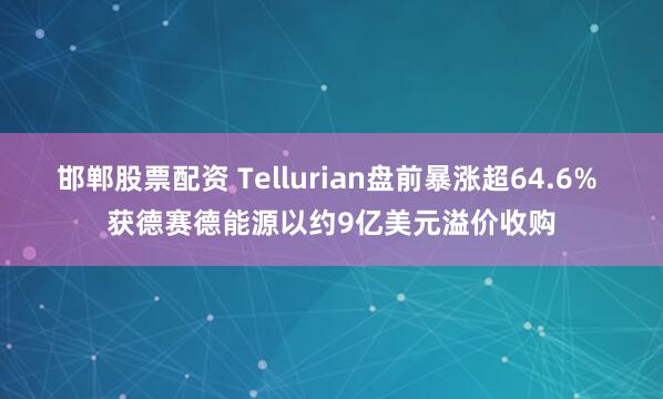 邯郸股票配资 Tellurian盘前暴涨超64.6% 获德赛德能源以约9亿美元溢价收购