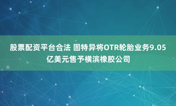 股票配资平台合法 固特异将OTR轮胎业务9.05亿美元售予横滨橡胶公司