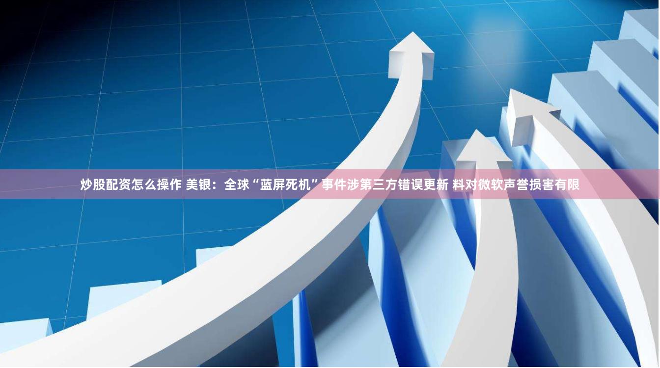 炒股配资怎么操作 美银：全球“蓝屏死机”事件涉第三方错误更新 料对微软声誉损害有限