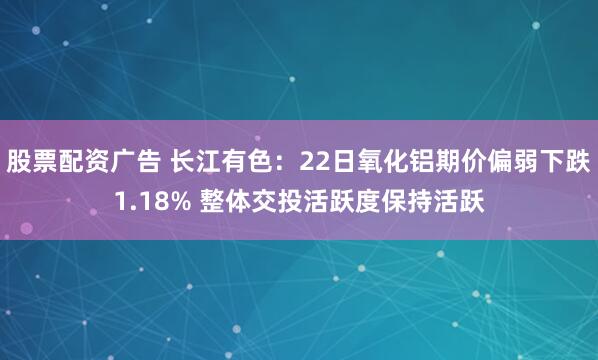 股票配资广告 长江有色：22日氧化铝期价偏弱下跌1.18% 整体交投活跃度保持活跃