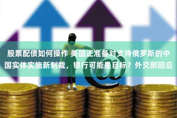 股票配债如何操作 美国正准备对支持俄罗斯的中国实体实施新制裁，银行可能是目标？外交部回应