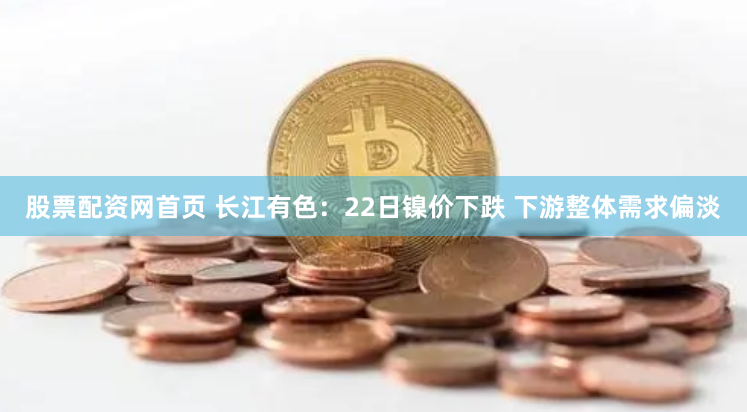 股票配资网首页 长江有色：22日镍价下跌 下游整体需求偏淡