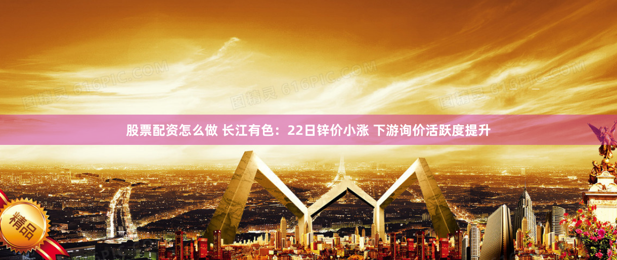 股票配资怎么做 长江有色：22日锌价小涨 下游询价活跃度提升