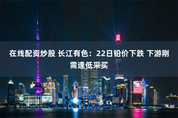 在线配资炒股 长江有色：22日铅价下跌 下游刚需逢低采买