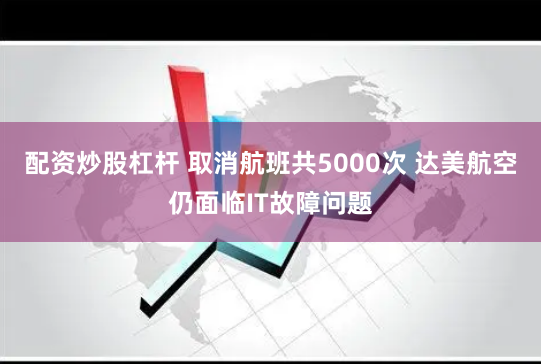 配资炒股杠杆 取消航班共5000次 达美航空仍面临IT故障问题