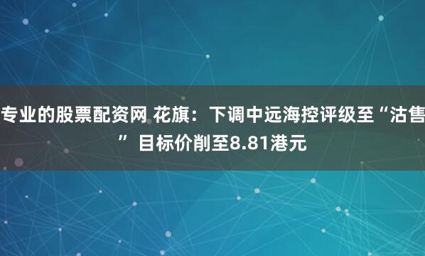 专业的股票配资网 花旗：下调中远海控评级至“沽售” 目标价削至8.81港元
