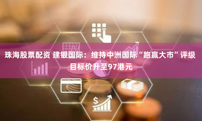 珠海股票配资 建银国际：维持中洲国际“跑赢大市”评级 目标价升至97港元