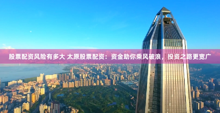 股票配资风险有多大 太原股票配资：资金助你乘风破浪，投资之路更宽广