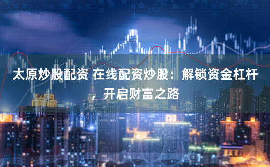 太原炒股配资 在线配资炒股：解锁资金杠杆，开启财富之路