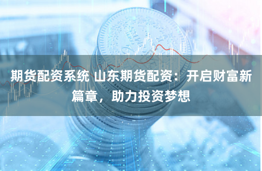 期货配资系统 山东期货配资：开启财富新篇章，助力投资梦想