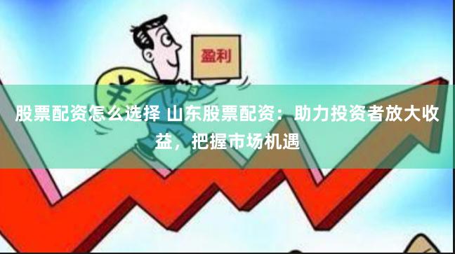 股票配资怎么选择 山东股票配资：助力投资者放大收益，把握市场机遇