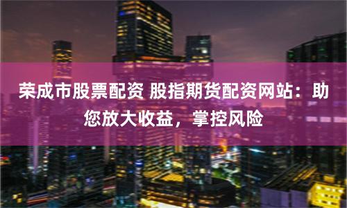 荣成市股票配资 股指期货配资网站：助您放大收益，掌控风险