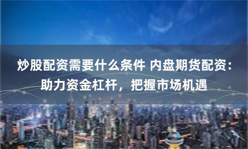 炒股配资需要什么条件 内盘期货配资:助力资金杠杆,把握市场机遇