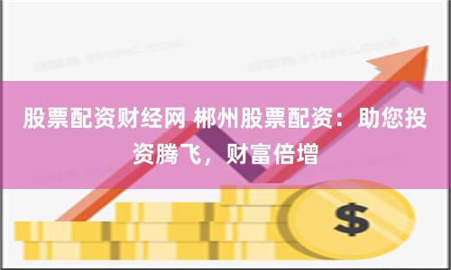 股票配资财经网 郴州股票配资:助您投资腾飞,财富倍增