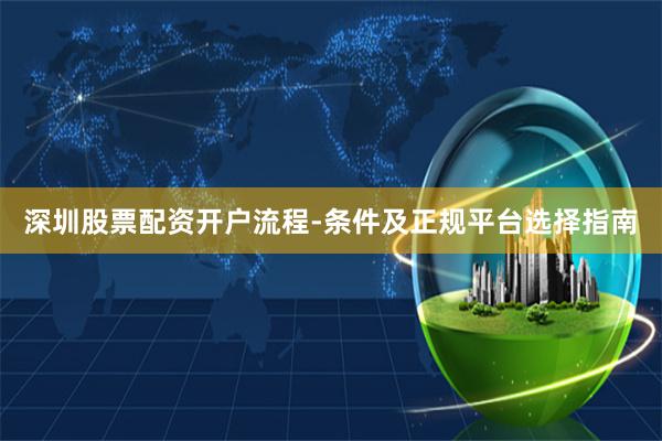 深圳股票配资开户流程-条件及正规平台选择指南